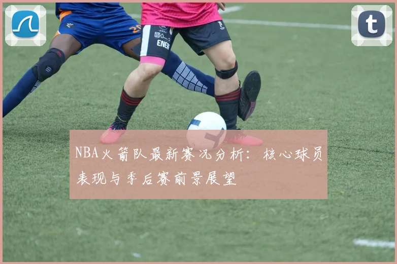 NBA火箭队最新赛况分析：核心球员表现与季后赛前景展望