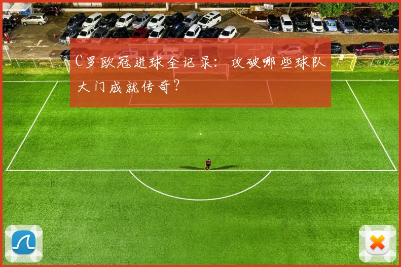 C罗欧冠进球全记录：攻破哪些球队大门成就传奇？