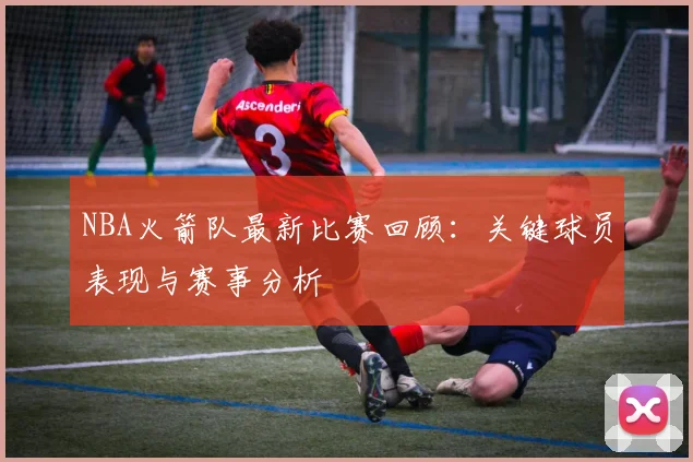 NBA火箭队最新比赛回顾：关键球员表现与赛事分析