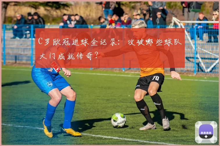 C罗欧冠进球全记录：攻破哪些球队大门成就传奇？