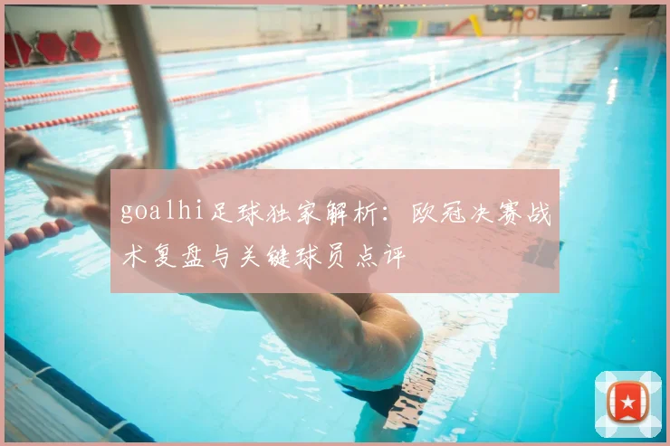 goalhi足球独家解析：欧冠决赛战术复盘与关键球员点评
