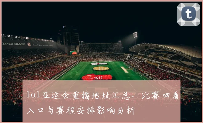 lol亚运会重播地址汇总，比赛回看入口与赛程安排影响分析