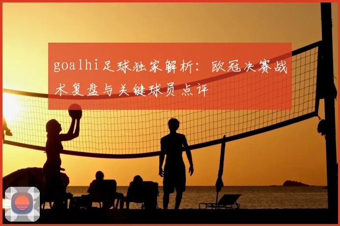 goalhi足球独家解析：欧冠决赛战术复盘与关键球员点评