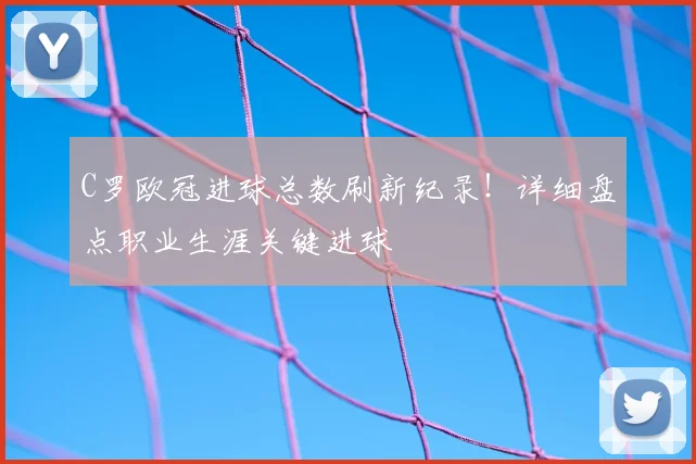 C罗欧冠进球总数刷新纪录！详细盘点职业生涯关键进球