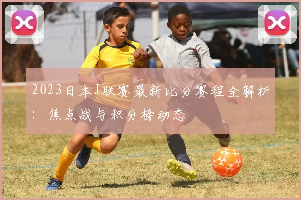 2023日本J联赛最新比分赛程全解析：焦点战与积分榜动态