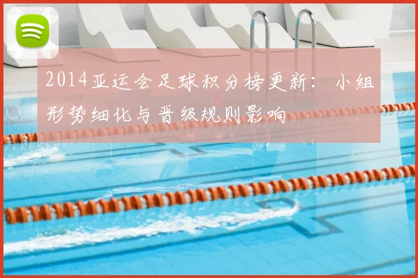 2014亚运会足球积分榜更新：小组形势细化与晋级规则影响