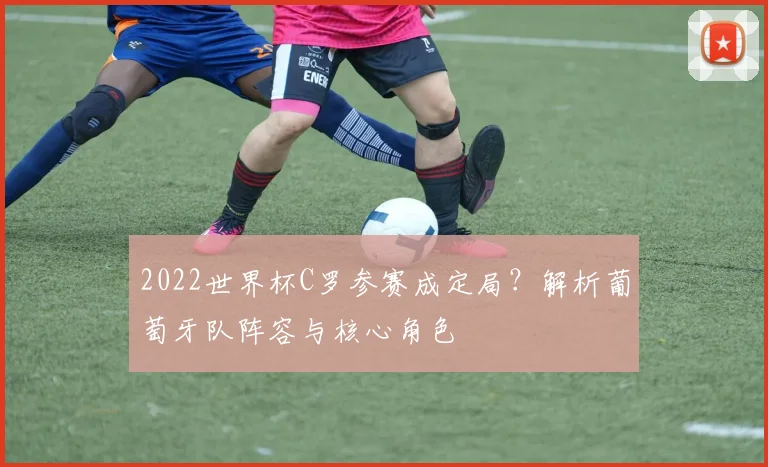 2022世界杯C罗参赛成定局？解析葡萄牙队阵容与核心角色