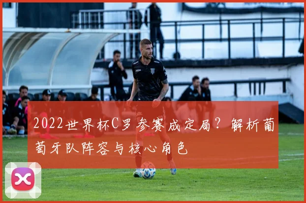 2022世界杯C罗参赛成定局？解析葡萄牙队阵容与核心角色