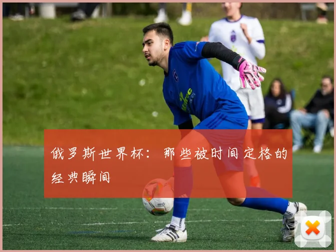 俄罗斯世界杯：那些被时间定格的经典瞬间