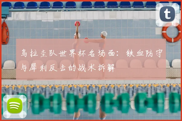 乌拉圭队世界杯名场面：铁血防守与犀利反击的战术拆解