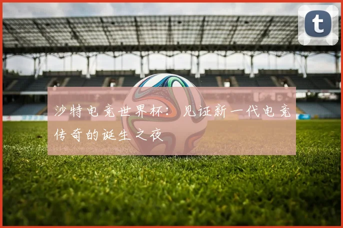 沙特电竞世界杯：见证新一代电竞传奇的诞生之夜