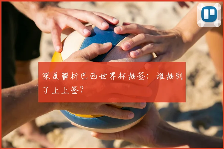 深度解析巴西世界杯抽签:谁抽到了上上签?