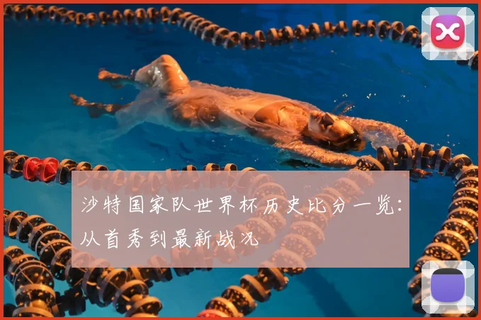 沙特国家队世界杯历史比分一览：从首秀到最新战况