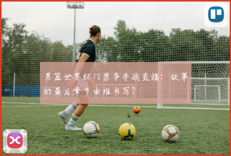 男篮世界杯门票争夺战直播：故事的最后章节由谁书写？