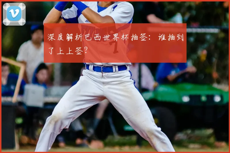 深度解析巴西世界杯抽签:谁抽到了上上签?