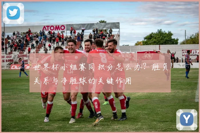 世界杯小组赛同积分怎么办？胜负关系与净胜球的关键作用