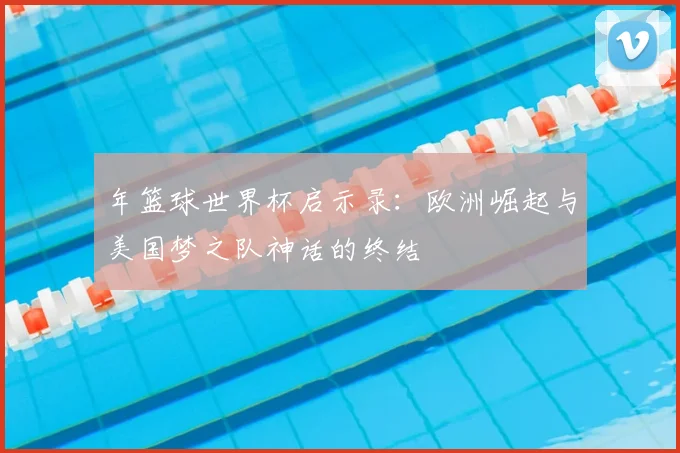 年篮球世界杯启示录：欧洲崛起与美国梦之队神话的终结