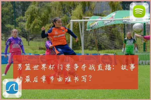男篮世界杯门票争夺战直播：故事的最后章节由谁书写？