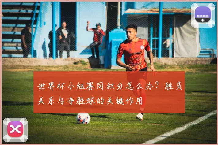 世界杯小组赛同积分怎么办？胜负关系与净胜球的关键作用
