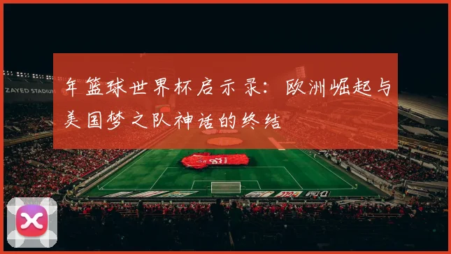 年篮球世界杯启示录:欧洲崛起与美国梦之队神话的终结
