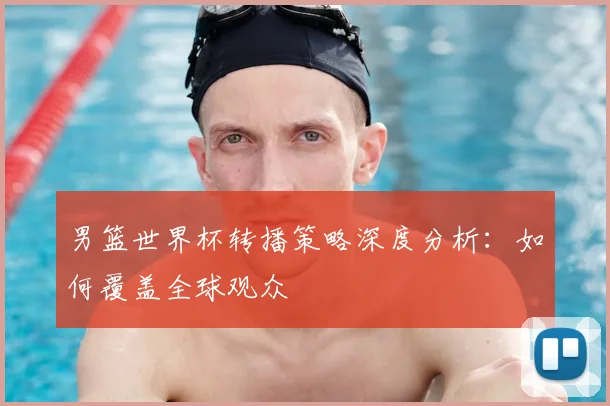 男篮世界杯转播策略深度分析：如何覆盖全球观众
