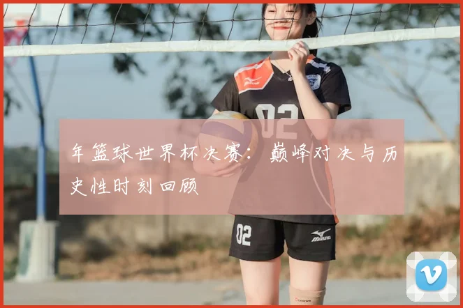 年篮球世界杯决赛：巅峰对决与历史性时刻回顾