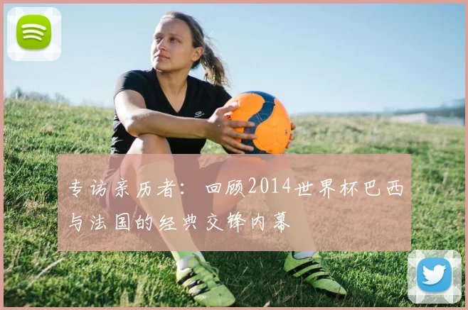 专访亲历者:回顾2014世界杯巴西与法国的经典交锋内幕