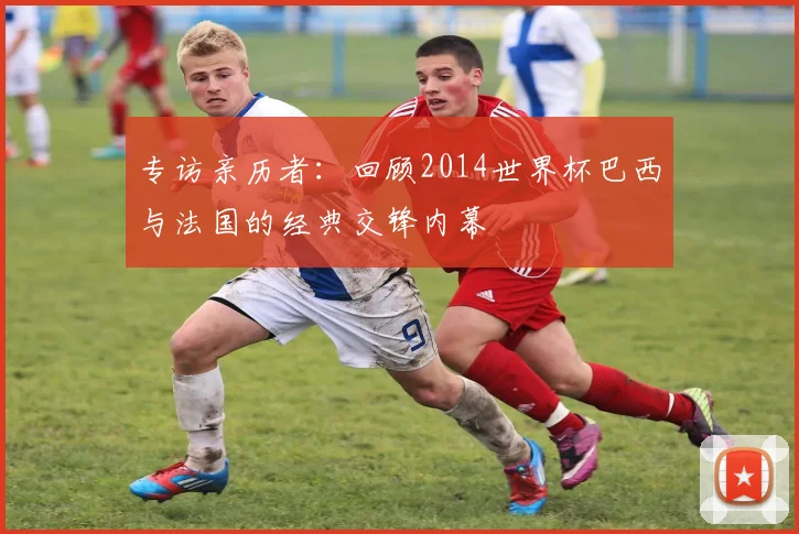 专访亲历者：回顾2014世界杯巴西与法国的经典交锋内幕