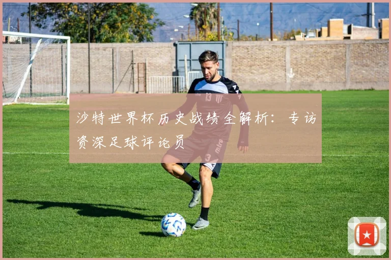 沙特世界杯历史战绩全解析：专访资深足球评论员