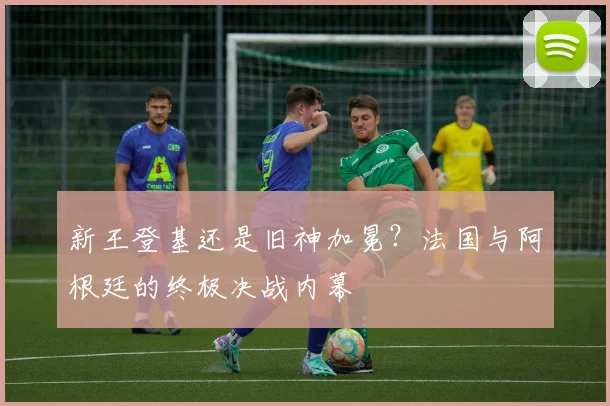 新王登基还是旧神加冕？法国与阿根廷的终极决战内幕