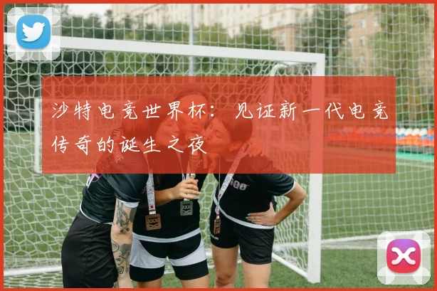 沙特电竞世界杯：见证新一代电竞传奇的诞生之夜
